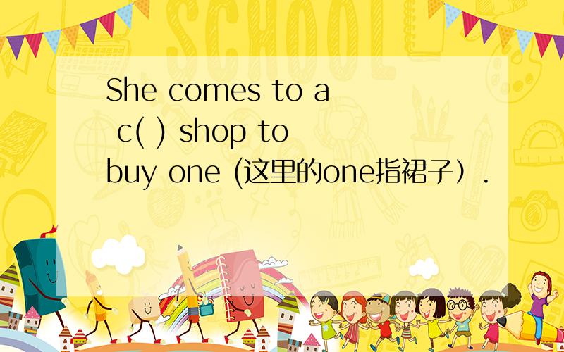 She comes to a c( ) shop to buy one (这里的one指裙子）.