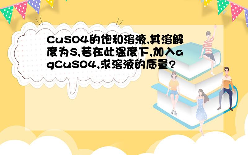 CuSO4的饱和溶液,其溶解度为S,若在此温度下,加入agCuSO4,求溶液的质量?