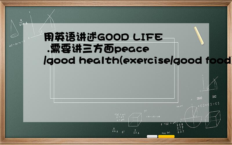 用英语讲述GOOD LIFE .需要讲三方面peace /good health(exercise/good food)/friend .我在准备给其他同学讲课,希望可以讲5到7分钟,初中水平就行