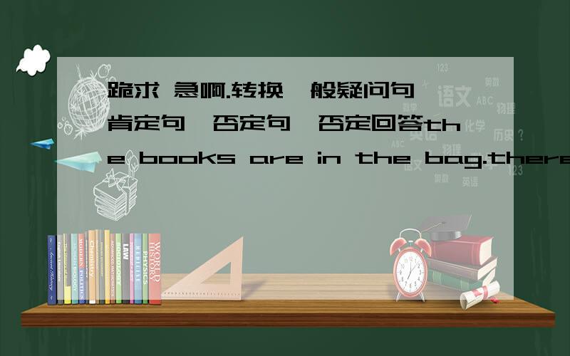 跪求 急啊.转换一般疑问句、肯定句、否定句、否定回答the books are in the bag.there is some rice in the bowl.