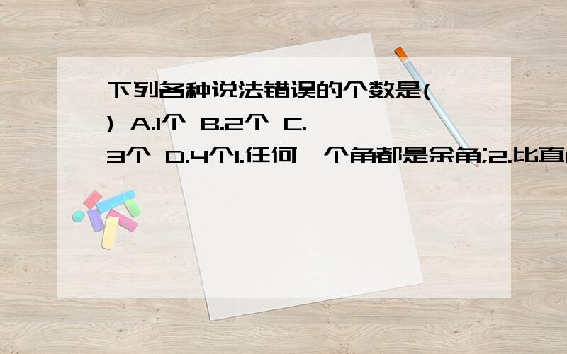 下列各种说法错误的个数是( ) A.1个 B.2个 C.3个 D.4个1.任何一个角都是余角;2.比直角大的角叫做钝角;3.直角的4倍等于周角;4.任何角都有补角;5.0°角是锐角.