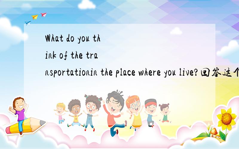 What do you think of the transportationin the place where you live?回答这个问题.怎样回答咧？