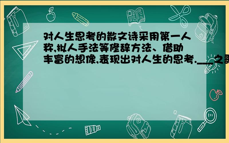 对人生思考的散文诗采用第一人称,拟人手法等修辞方法、借助丰富的想像,表现出对人生的思考.___之歌.如小草之歌,小花之歌等等.我要两首.越快越好.