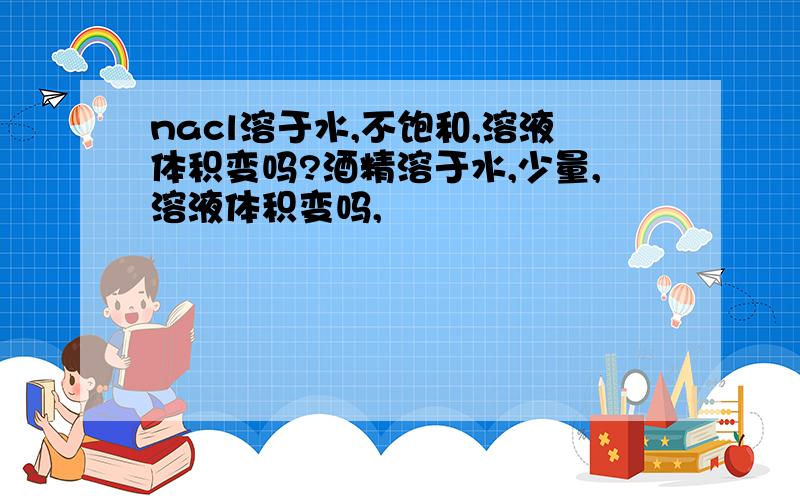 nacl溶于水,不饱和,溶液体积变吗?酒精溶于水,少量,溶液体积变吗,