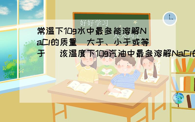 常温下10g水中最多能溶解NaCl的质量（大于、小于或等于） 该温度下10g汽油中最多溶解NaCl的质量