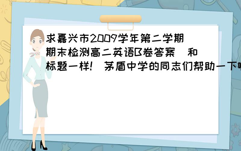 求嘉兴市2009学年第二学期期末检测高二英语B卷答案（和标题一样!)茅盾中学的同志们帮助一下啊