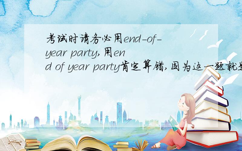 考试时请务必用end-of-year party,用end of year party肯定算错,因为这一题就是要考你复合形容词的知识,比如说,an eight-year-old boy就是复合形容词,eight-year-old,end-of-year用连字符构成了一个单个的形容