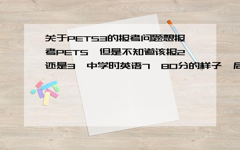 关于PETS3的报考问题想报考PETS,但是不知道该报2还是3,中学时英语7,80分的样子,后来上中专,就基本没有正经读过英语,读大学时也是,大专的自考英语一是免考的,所以也没怎么碰过英语书之类,