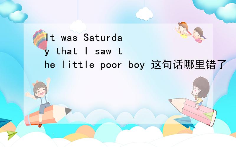 It was Saturday that I saw the little poor boy 这句话哪里错了