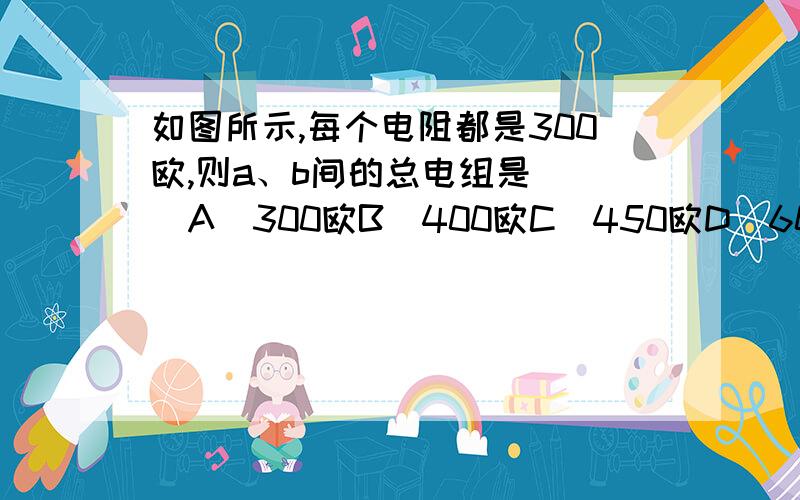 如图所示,每个电阻都是300欧,则a、b间的总电组是( )A．300欧B．400欧C．450欧D．600欧