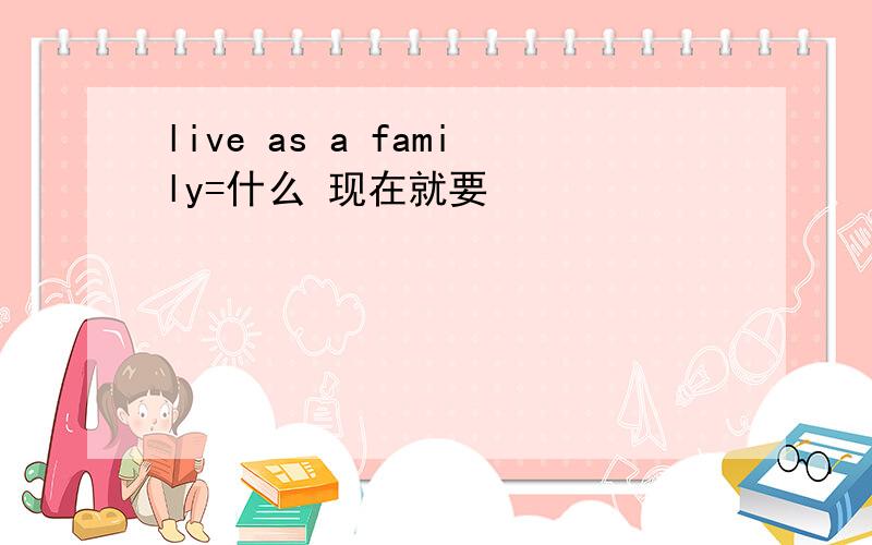 live as a family=什么 现在就要