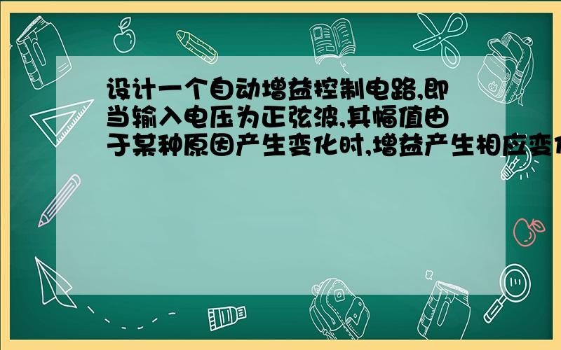 设计一个自动增益控制电路,即当输入电压为正弦波,其幅值由于某种原因产生变化时,增益产生相应变化,要求经过该电路后,输出电压幅值基本不变.