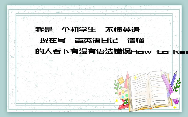 我是一个初学生  不懂英语  现在写一篇英语日记  请懂的人看下有没有语法错误How to keep healthy     I think healthy is very important to us.So,I taech  everyone some method here.     First,we should eat more fruit and veg