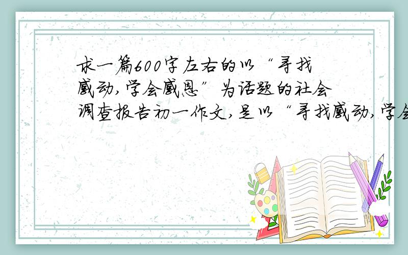 求一篇600字左右的以“寻找感动,学会感恩”为话题的社会调查报告初一作文,是以“寻找感动,学会感恩”为话题的社会调查报告.600字左右不要求很好快回复就行.非常急非常急,我会追加悬赏