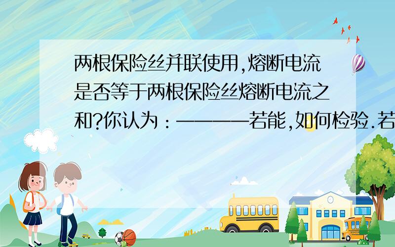 两根保险丝并联使用,熔断电流是否等于两根保险丝熔断电流之和?你认为：————若能,如何检验.若不能,说明理由.（只要大致答案和过程即可,能理解即可.）