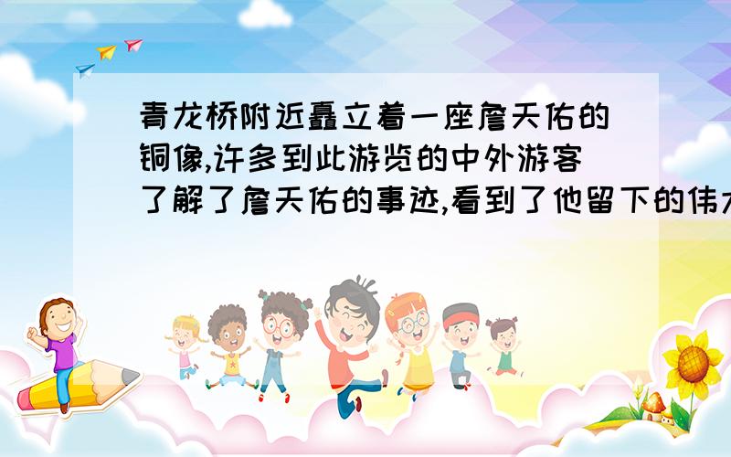 青龙桥附近矗立着一座詹天佑的铜像,许多到此游览的中外游客了解了詹天佑的事迹,看到了他留下的伟大工程后,都赞叹不已.他们可能会说些什么呢?然后写一段话赞颂詹天佑.（不要太长的哦,