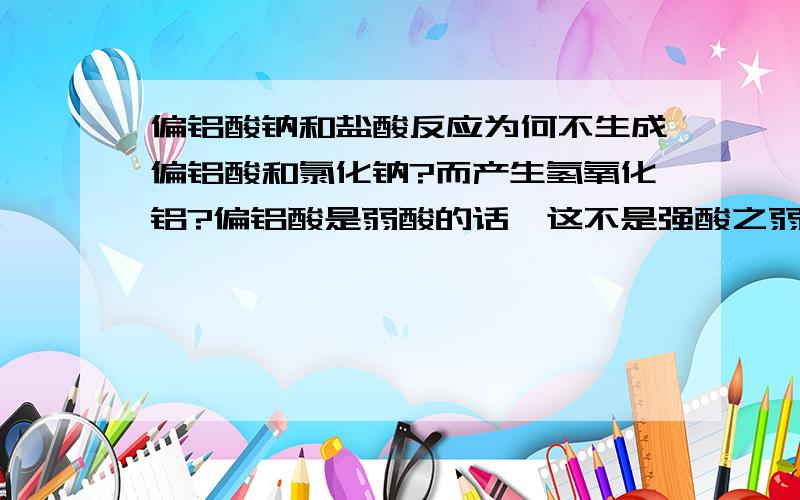 偏铝酸钠和盐酸反应为何不生成偏铝酸和氯化钠?而产生氢氧化铝?偏铝酸是弱酸的话,这不是强酸之弱酸的原理吗?