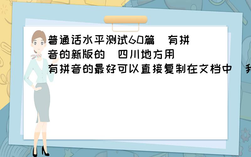 普通话水平测试60篇  有拼音的新版的  四川地方用  有拼音的最好可以直接复制在文档中  我想打印出来  有拼音的哦  知道有点难  麻烦各位了