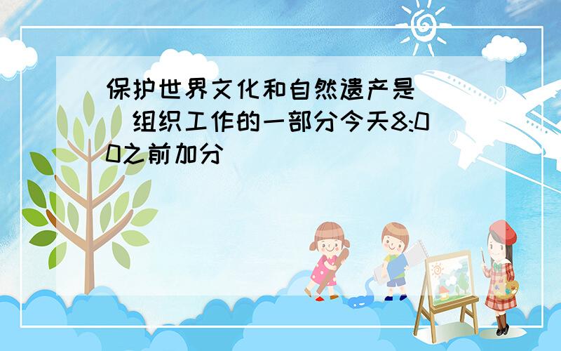 保护世界文化和自然遗产是（ ）组织工作的一部分今天8:00之前加分