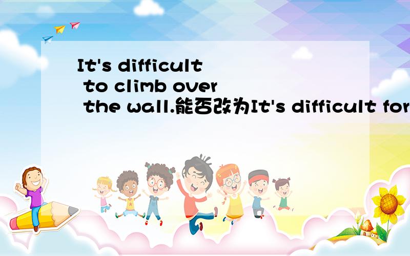 It's difficult to climb over the wall.能否改为It's difficult for climbing over the wall?to climb 为什么不能改为for climbing,意思有没有变啊（翻过那堵墙不容易）（不要跟我说It 做形式主语之类的话.