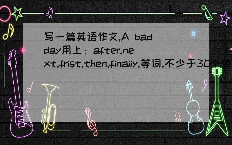 写一篇英语作文,A bad day用上：after.next.frist.then.finaiiy.等词.不少于30个单词.