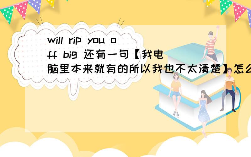 will rip you off big 还有一句【我电脑里本来就有的所以我也不太清楚】怎么翻译别问我从哪安装的字体。链接的话