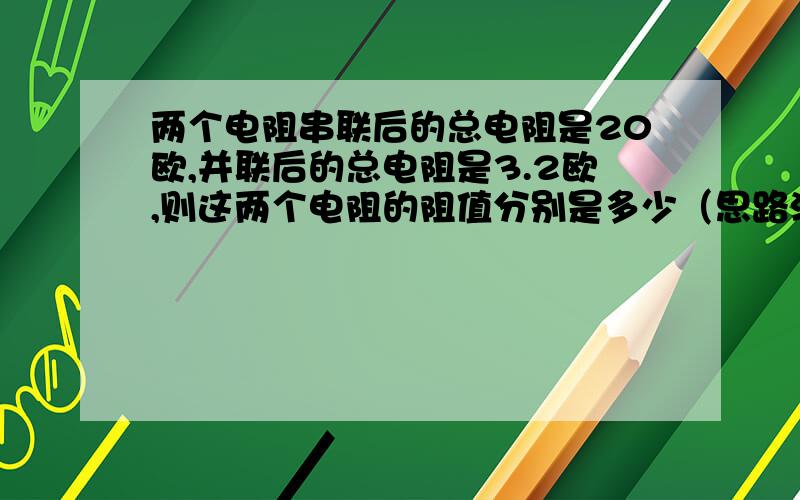 两个电阻串联后的总电阻是20欧,并联后的总电阻是3.2欧,则这两个电阻的阻值分别是多少（思路清晰 ,列式计算）越快越好