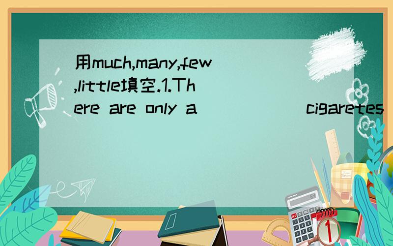 用much,many,few,little填空.1.There are only a _____ cigaretes in the box.Do you want to haveong?2.There is only a _____ coffee left in the cup.I'll go and make some more.3.Your homework is better than usual.You have only a _____ mistakes.