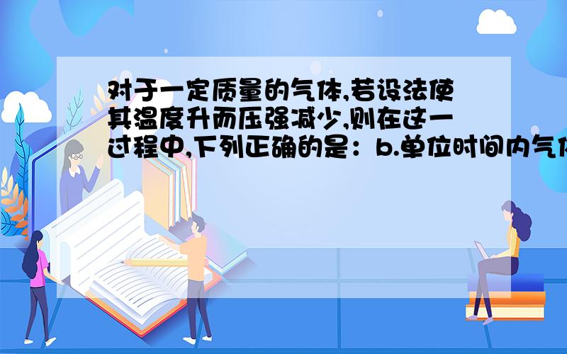 对于一定质量的气体,若设法使其温度升而压强减少,则在这一过程中,下列正确的是：b.单位时间内气体分子撞击同一器壁的次数一定减少.D.气体必定从外界吸热.B中虽然说体积变大了,但是温