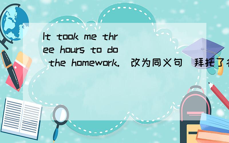 It took me three hours to do the homework.(改为同义句)拜托了各位 I ( ) three hours ( ) the homework.