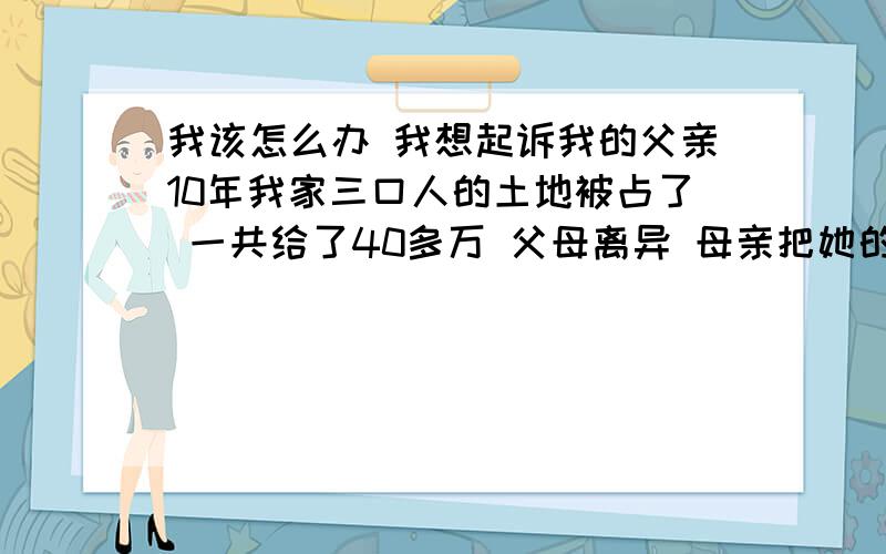 我该怎么办 我想起诉我的父亲10年我家三口人的土地被占了 一共给了40多万 父母离异 母亲把她的地钱都给了我 作为以前的补偿 现在父亲占着我的2份钱 我该怎么办 急 我感觉和他谈 他也不