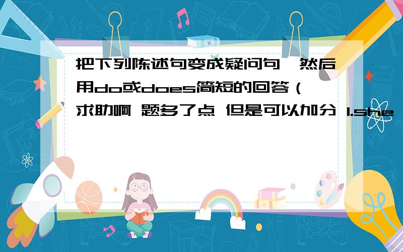 把下列陈述句变成疑问句,然后用do或does简短的回答（求助啊 题多了点 但是可以加分 1.she goes to school.2.they live in this house.3.Joe has a new shirl.4.she knowa Lily.