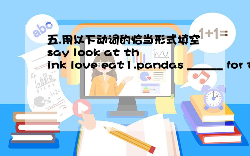 五.用以下动词的恰当形式填空say look at think love eat1.pandas ______ for twelve hours a day.2.what are you ______?3.lt ______ that monkeys ______ fruit.4.the snake ______ the flute is another snake.swim do fly help1.when ______ it sleep?