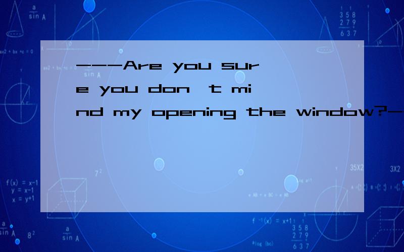 ---Are you sure you don't mind my opening the window?---____.A.Yes Do please B.Certainly not C.No.Do please D.Yes,You'd better not