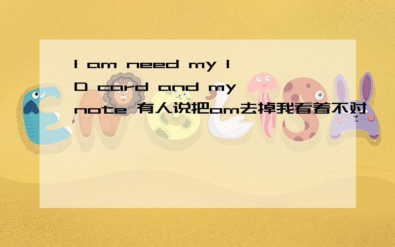 I am need my ID card and my note 有人说把am去掉我看着不对,