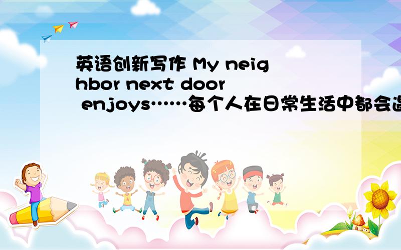 英语创新写作 My neighbor next door enjoys……每个人在日常生活中都会遇到一些令人气愤的事.请你根据下面的提示,以第一人称写一篇短文.要求包含以下提供的信息.不少于80词.文章开头已给出.提