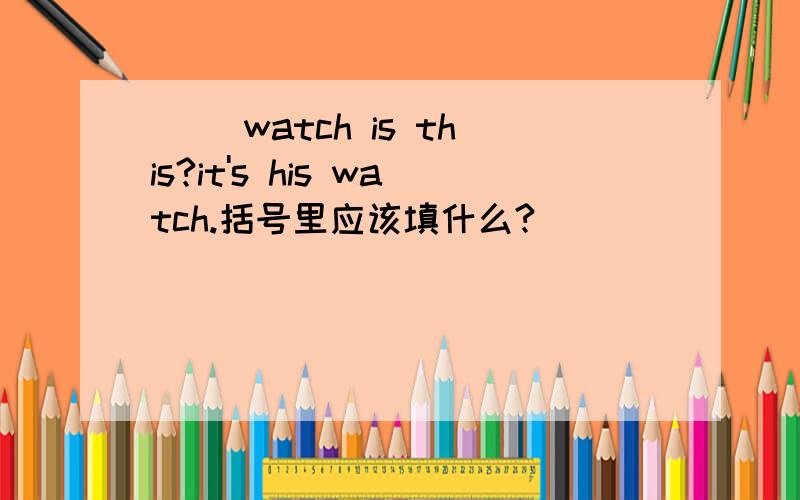 （ ）watch is this?it's his watch.括号里应该填什么?