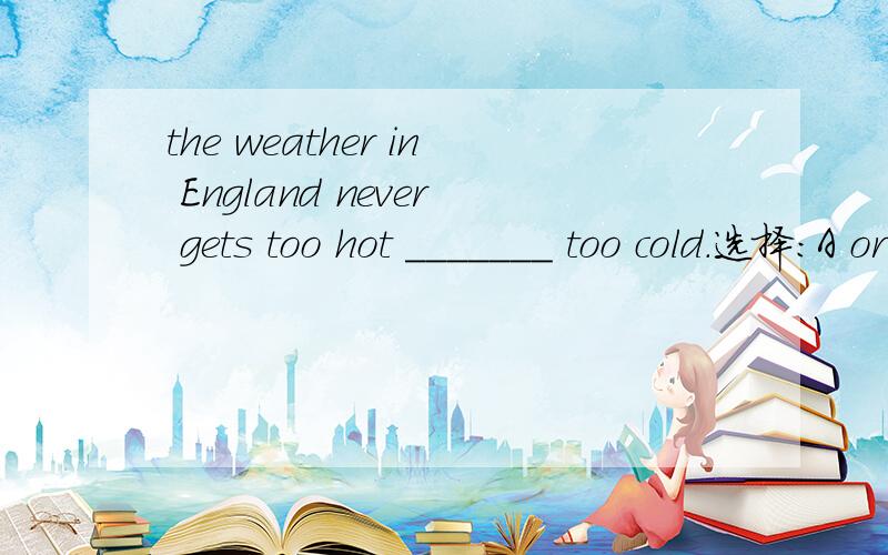 the weather in England never gets too hot _______ too cold.选择：A or B all C of D to告诉为什么.