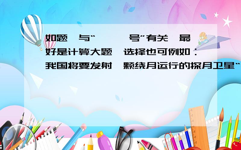 如题,与“嫦娥一号”有关,最好是计算大题,选择也可例如：我国将要发射一颗绕月运行的探月卫星“嫦娥1号”.设该卫星的轨道是圆形的,且贴近月球表面．已知月球的质量约为地球质量的1/81