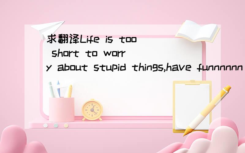 求翻译Life is too short to worry about stupid things,have funnnnnn