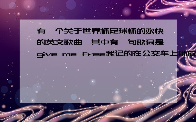 有一个关于世界杯足球杯的欢快的英文歌曲,其中有一句歌词是give me free我记的在公交车上播放我爱世界杯时候的背景音乐,而且比较欢快的,节奏也比较快