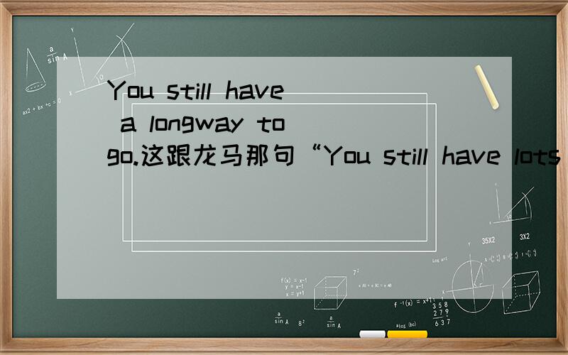 You still have a longway to go.这跟龙马那句“You still have lots more to work on!”和“MADAMADADANE”是同意句吗?