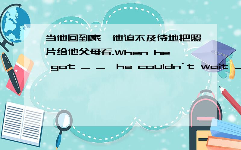 当他回到家,他迫不及待地把照片给他父母看.When he got _ _,he couldn’t wait _ _ his parents the photos.（前后各2空,一共有4空）（题目没有问题!