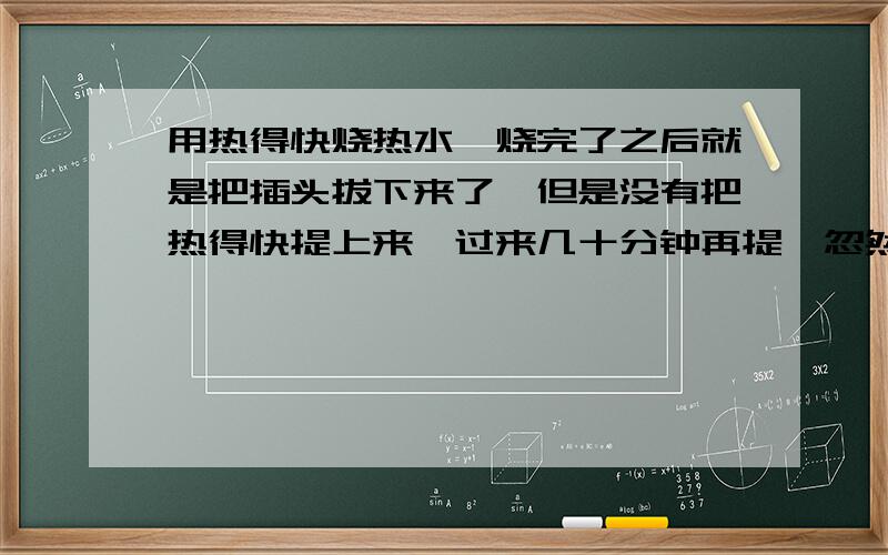 用热得快烧热水,烧完了之后就是把插头拔下来了,但是没有把热得快提上来,过来几十分钟再提,忽然就爆炸了我就求一个解释.我是今天买的热得快,上个月买的开水瓶.