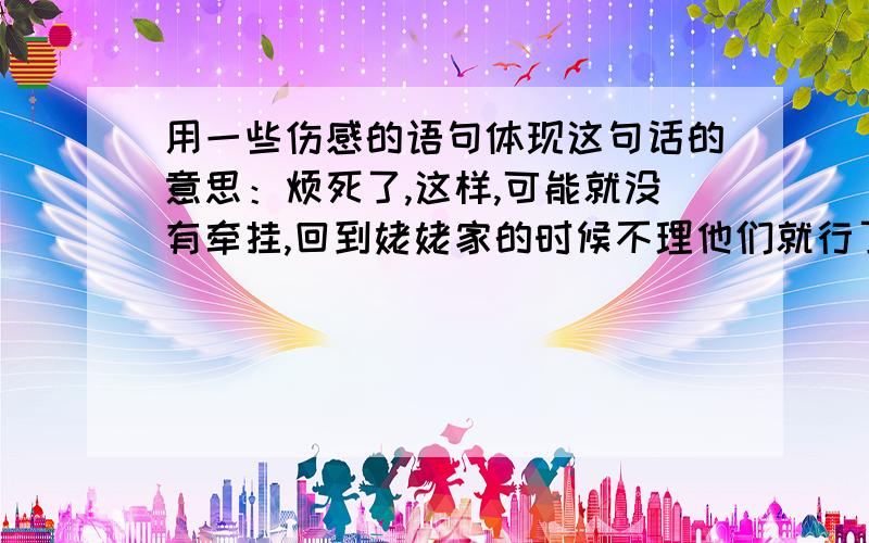 用一些伤感的语句体现这句话的意思：烦死了,这样,可能就没有牵挂,回到姥姥家的时候不理他们就行了,心痛,流泪.