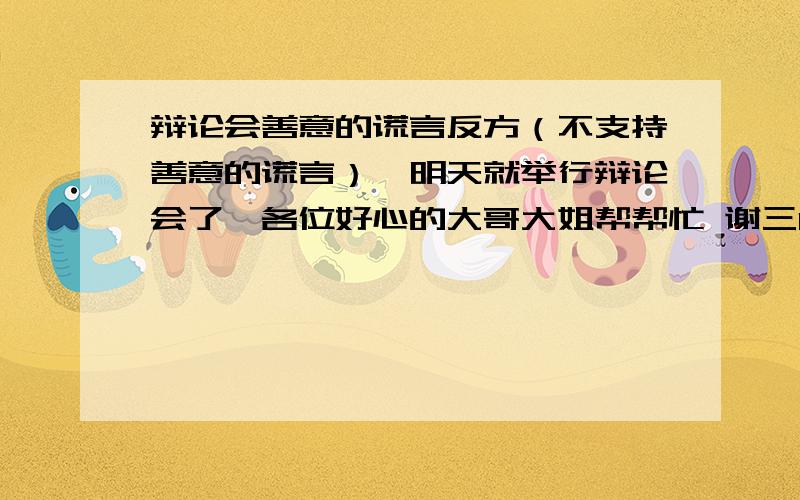 辩论会善意的谎言反方（不支持善意的谎言）,明天就举行辩论会了,各位好心的大哥大姐帮帮忙 谢三Q简短点更好