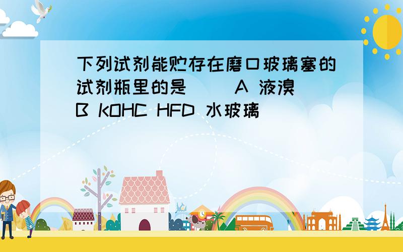 下列试剂能贮存在磨口玻璃塞的试剂瓶里的是（ ）A 液溴 B KOHC HFD 水玻璃