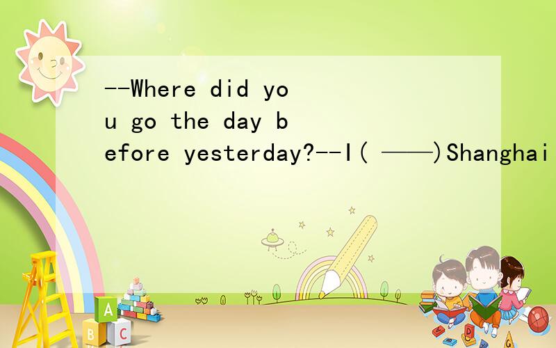 --Where did you go the day before yesterday?--I( ——)Shanghai for two days.A have been inB had been in究竟应该选哪一个,给出原因.参考书上说的是B，我也闹不清楚了。