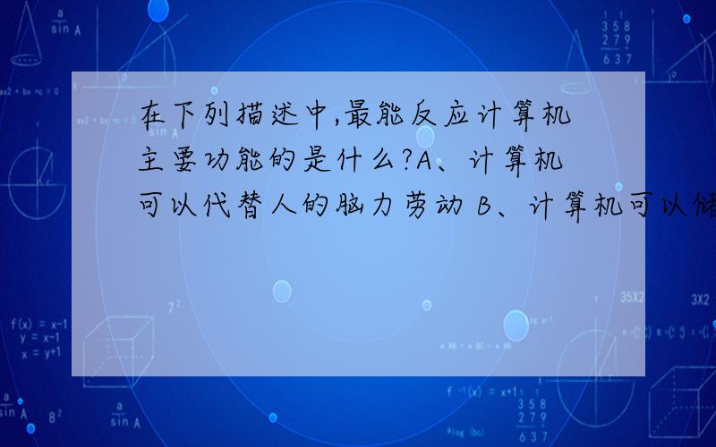 在下列描述中,最能反应计算机主要功能的是什么?A、计算机可以代替人的脑力劳动 B、计算机可以储存大量信C、计算机上一种信息处理机D、计算机可以实现高速度的运算