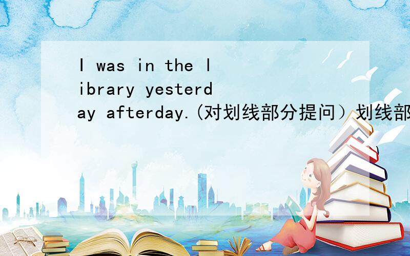 I was in the library yesterday afterday.(对划线部分提问）划线部分是in the library